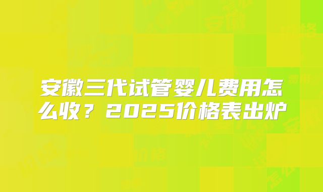 安徽三代试管婴儿费用怎么收？2025价格表出炉