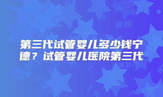 第三代试管婴儿多少钱宁德?试管婴儿医院第三代