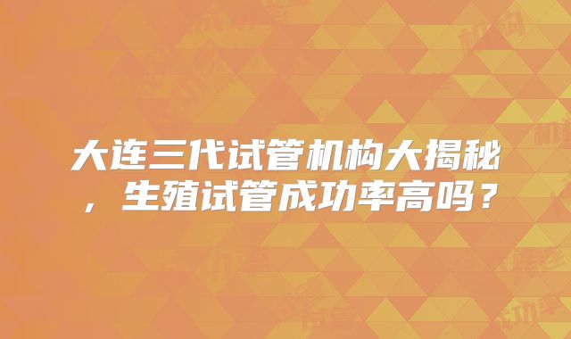 大连三代试管机构大揭秘,生殖试管成功率高吗?