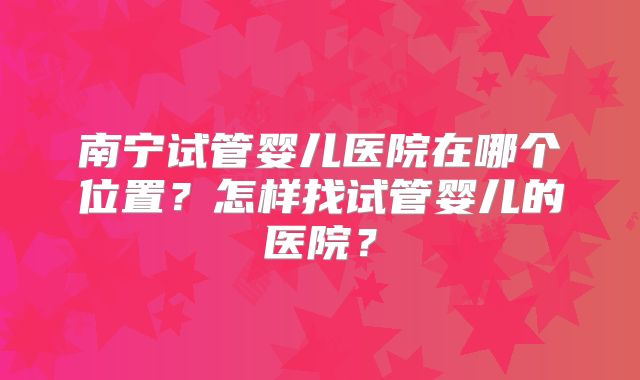 南宁试管婴儿医院在哪个位置？怎样找试管婴儿的医院？