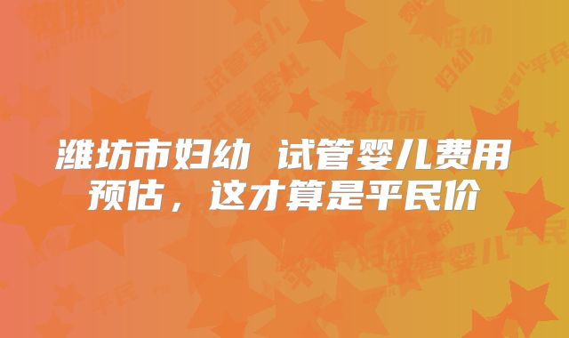 潍坊市妇幼 试管婴儿费用预估，这才算是平民价