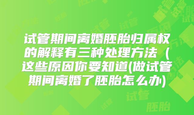 试管期间离婚胚胎归属权的解释有三种处理方法（这些原因你要知道(做试管期间离婚了胚胎怎么办)