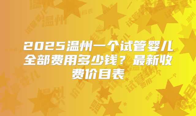 2025温州一个试管婴儿全部费用多少钱?最新收费价目表