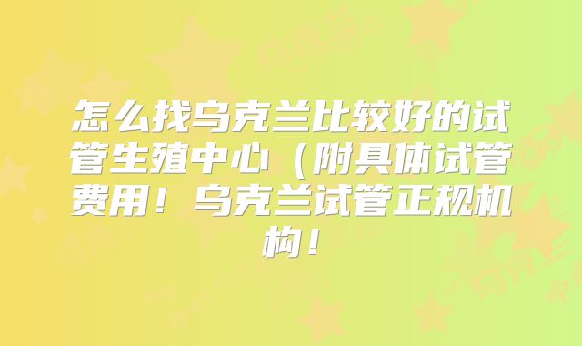 怎么找乌克兰比较好的试管生殖中心(附具体试管费用!乌克兰试管正规机构!
