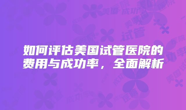 如何评估美国试管医院的费用与成功率，全面解析