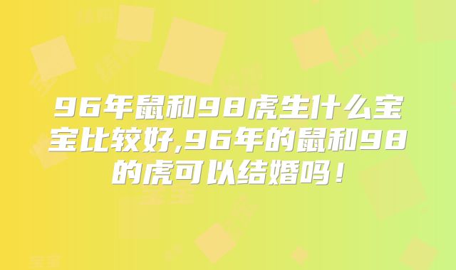 96年鼠和98虎生什么宝宝比较好,96年的鼠和98的虎可以结婚吗!