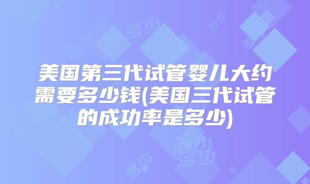 美国第三代试管婴儿大约需要多少钱(美国三代试管的成功率是多少)