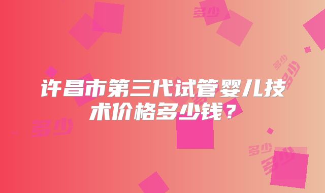 许昌市第三代试管婴儿技术价格多少钱？