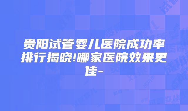 贵阳试管婴儿医院成功率排行揭晓!哪家医院效果更佳-