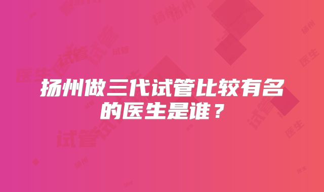 扬州做三代试管比较有名的医生是谁?