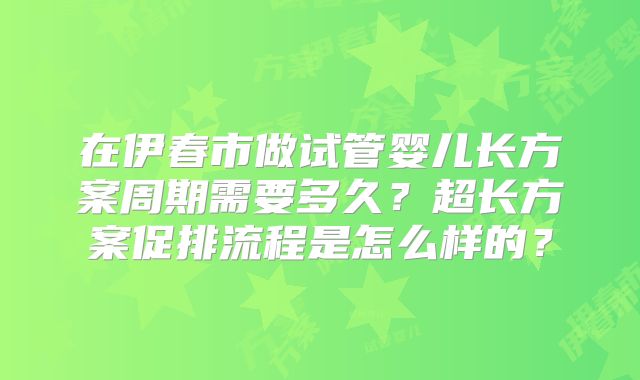 在伊春市做试管婴儿长方案周期需要多久？超长方案促排流程是怎么样的？