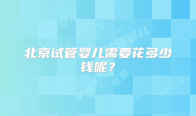 北京试管婴儿需要花多少钱呢?