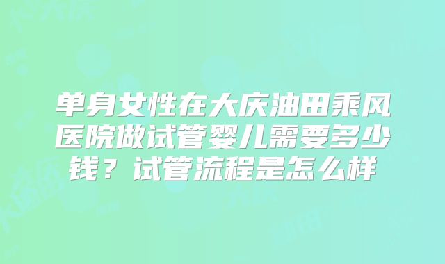 单身女性在大庆油田乘风医院做试管婴儿需要多少钱？试管流程是怎么样