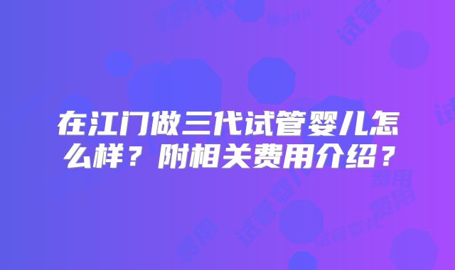 在江门做三代试管婴儿怎么样？附相关费用介绍？