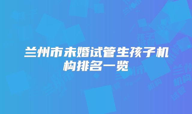 兰州市未婚试管生孩子机构排名一览