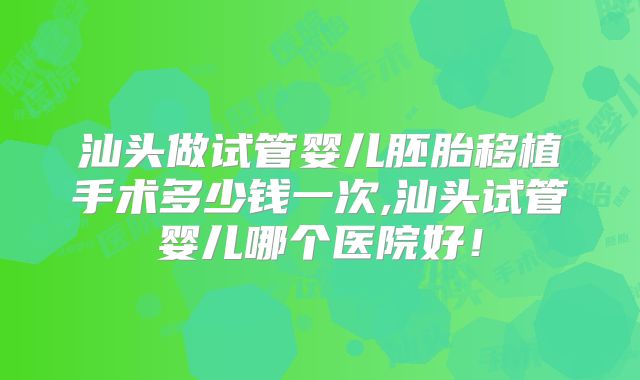 汕头做试管婴儿胚胎移植手术多少钱一次,汕头试管婴儿哪个医院好!