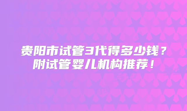 贵阳市试管3代得多少钱？附试管婴儿机构推荐！