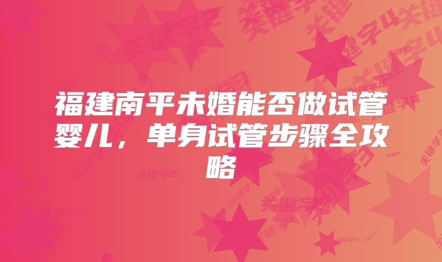 福建南平未婚能否做试管婴儿,单身试管步骤全攻略