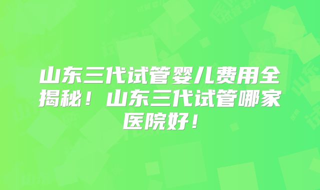 山东三代试管婴儿费用全揭秘！山东三代试管哪家医院好！