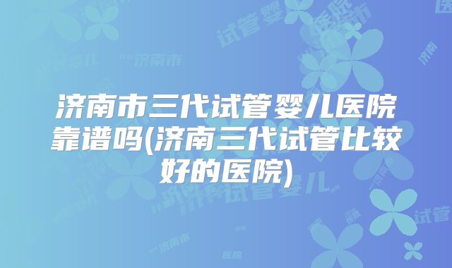 济南市三代试管婴儿医院靠谱吗(济南三代试管比较好的医院)