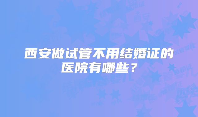 西安做试管不用结婚证的医院有哪些？
