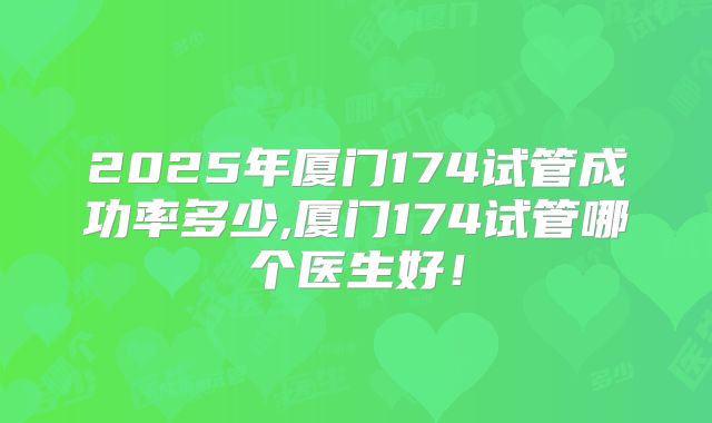 2025年厦门174试管成功率多少,厦门174试管哪个医生好！