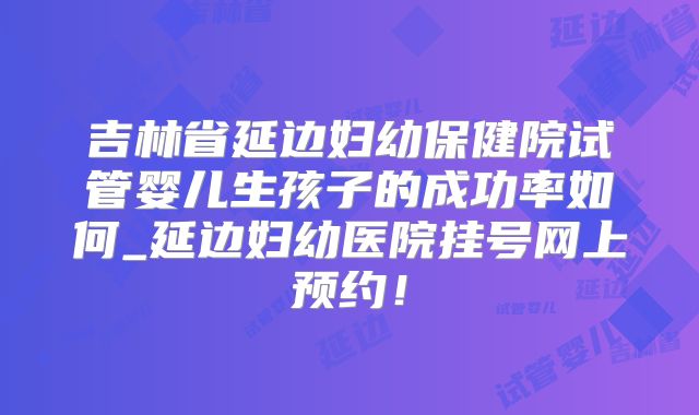 吉林省延边妇幼保健院试管婴儿生孩子的成功率如何_延边妇幼医院挂号网上预约！