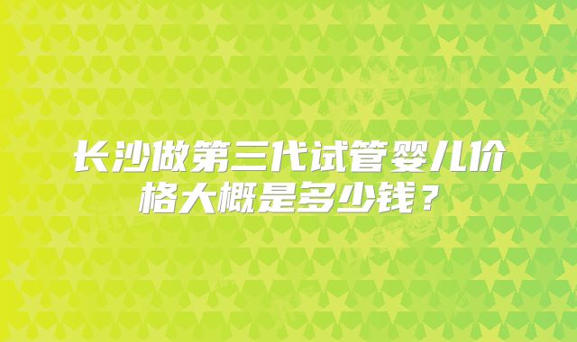 长沙做第三代试管婴儿价格大概是多少钱?