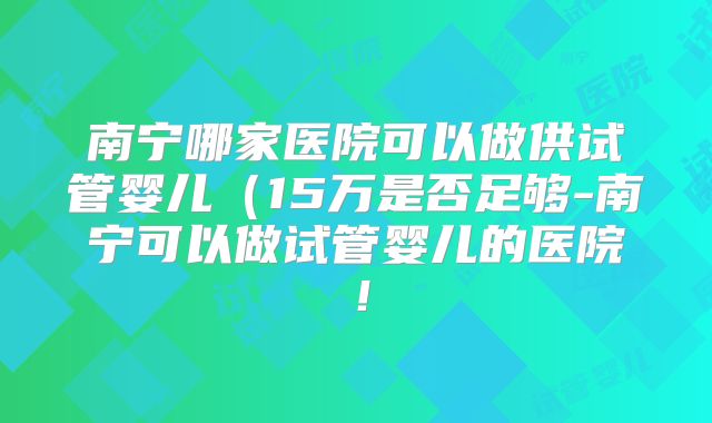 南宁哪家医院可以做供试管婴儿(15万是否足够-南宁可以做试管婴儿的医院!