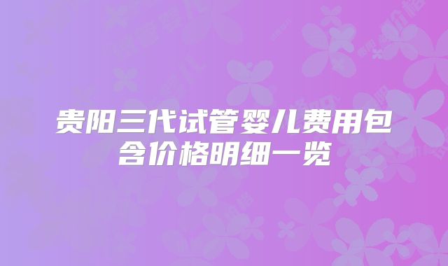 贵阳三代试管婴儿费用包含价格明细一览