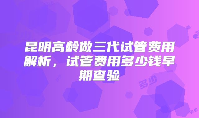 昆明高龄做三代试管费用解析,试管费用多少钱早期查验