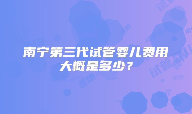 南宁第三代试管婴儿费用大概是多少?