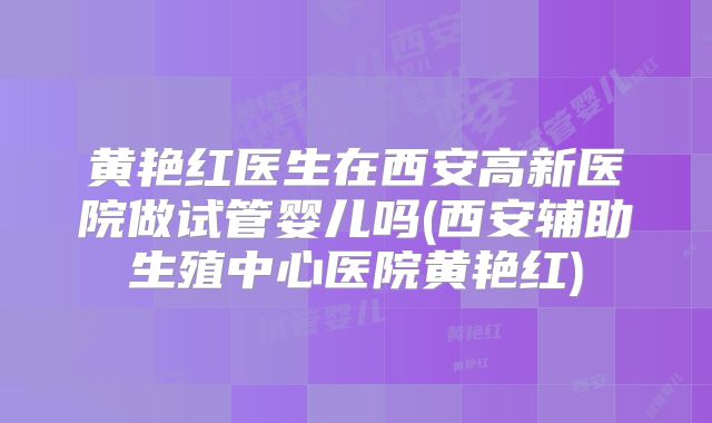 黄艳红医生在西安高新医院做试管婴儿吗(西安辅助生殖中心医院黄艳红)