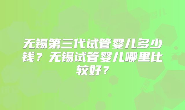 无锡第三代试管婴儿多少钱？无锡试管婴儿哪里比较好？