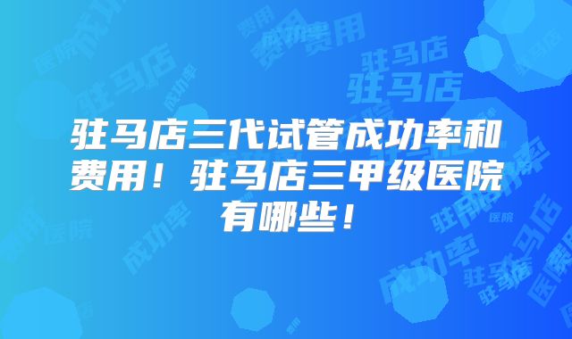 驻马店三代试管成功率和费用！驻马店三甲级医院有哪些！
