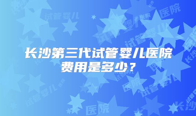 长沙第三代试管婴儿医院费用是多少？