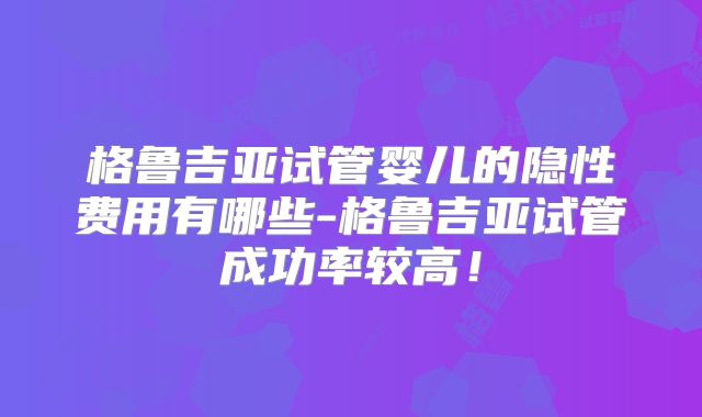 格鲁吉亚试管婴儿的隐性费用有哪些-格鲁吉亚试管成功率较高！