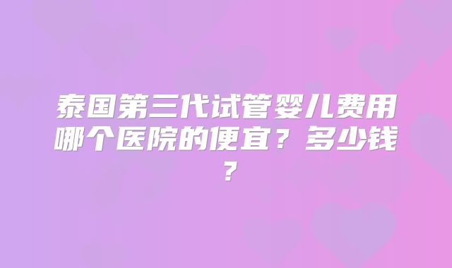 泰国第三代试管婴儿费用哪个医院的便宜？多少钱？