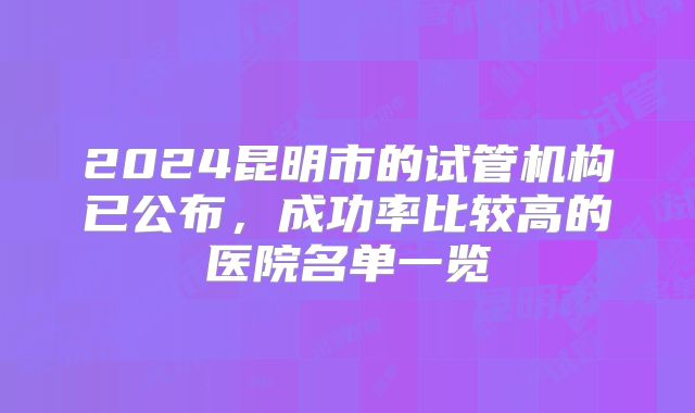 2024昆明市的试管机构已公布，成功率比较高的医院名单一览