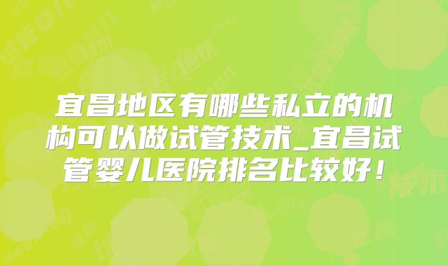 宜昌地区有哪些私立的机构可以做试管技术_宜昌试管婴儿医院排名比较好!