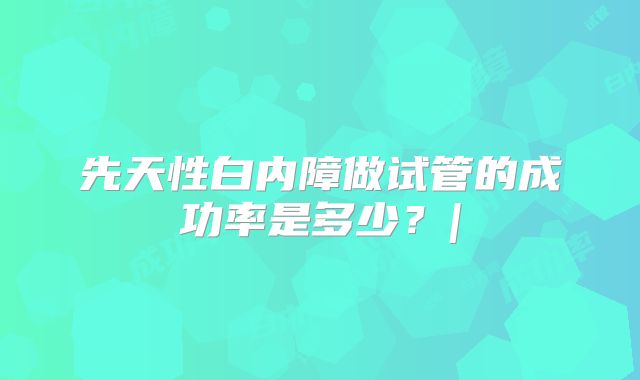 先天性白内障做试管的成功率是多少？|