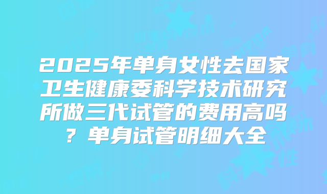 2025年单身女性去国家卫生健康委科学技术研究所做三代试管的费用高吗？单身试管明细大全