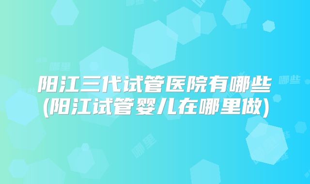 阳江三代试管医院有哪些(阳江试管婴儿在哪里做)