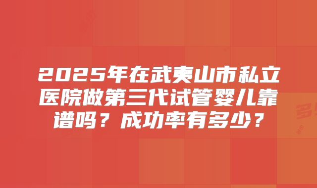 2025年在武夷山市私立医院做第三代试管婴儿靠谱吗?成功率有多少?