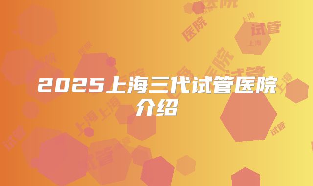 2025上海三代试管医院介绍