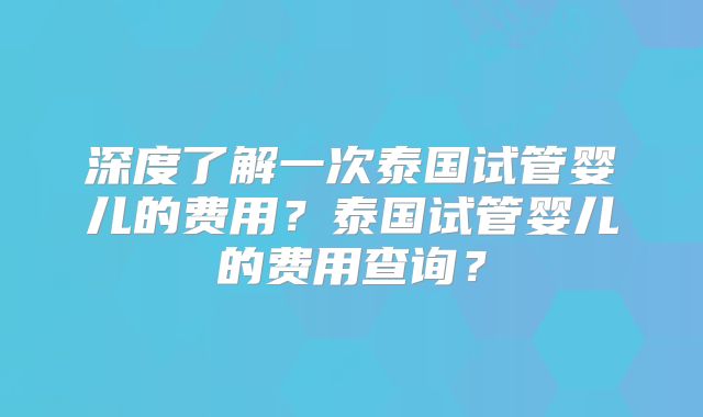 深度了解一次泰国试管婴儿的费用？泰国试管婴儿的费用查询？