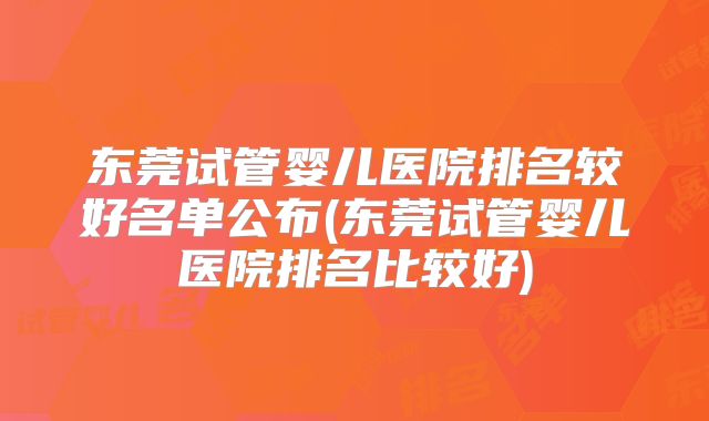 东莞试管婴儿医院排名较好名单公布(东莞试管婴儿医院排名比较好)
