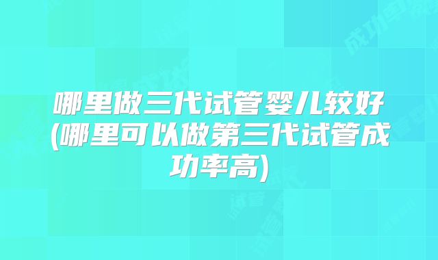 哪里做三代试管婴儿较好(哪里可以做第三代试管成功率高)