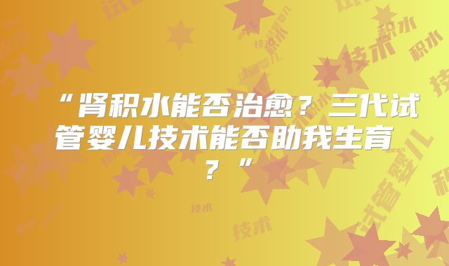 “肾积水能否治愈？三代试管婴儿技术能否助我生育？”