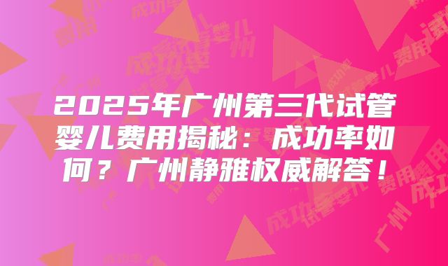 2025年广州第三代试管婴儿费用揭秘:成功率如何?广州静雅权威解答!